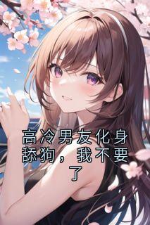 高冷男友化身舔狗，我不要了